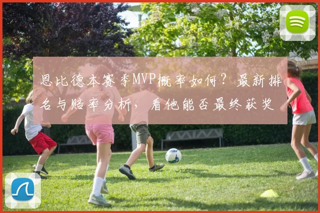 恩比德本赛季MVP概率如何?最新排名与赔率分析,看他能否最终获奖