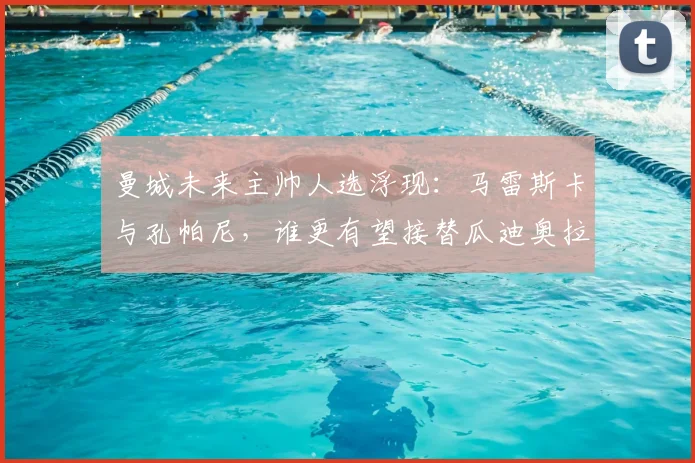 曼城未来主帅人选浮现：马雷斯卡与孔帕尼，谁更有望接替瓜迪奥拉的帅位？