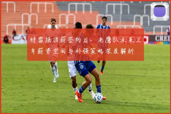 特雷杨顶薪签约后,老鹰队未来三年薪资空间与补强策略深度解析