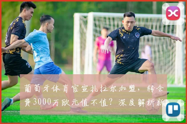 葡萄牙体育官宣扎拉尔加盟,转会费3000万欧元值不值?深度解析新援前景