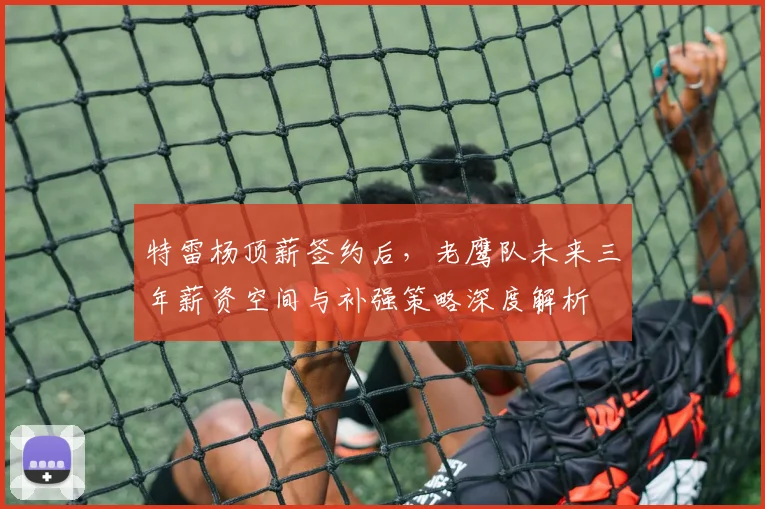 特雷杨顶薪签约后，老鹰队未来三年薪资空间与补强策略深度解析