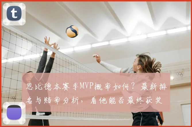 恩比德本赛季MVP概率如何？最新排名与赔率分析，看他能否最终获奖