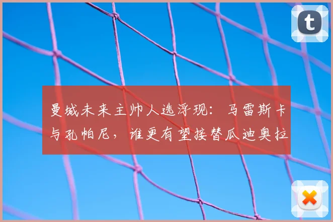 曼城未来主帅人选浮现:马雷斯卡与孔帕尼,谁更有望接替瓜迪奥拉的帅位?