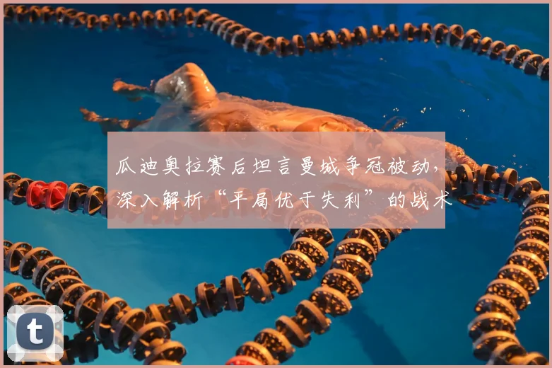 瓜迪奥拉赛后坦言曼城争冠被动,深入解析“平局优于失利”的战术逻辑与英超卫冕前景