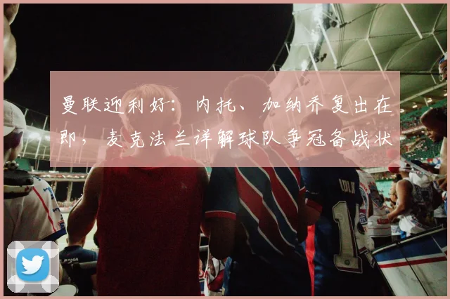 曼联迎利好:内托、加纳乔复出在即,麦克法兰详解球队争冠备战状态