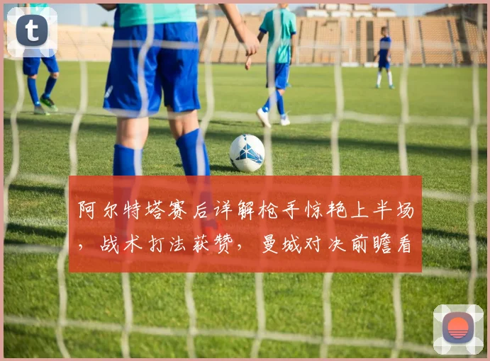阿尔特塔赛后详解枪手惊艳上半场，战术打法获赞，曼城对决前瞻看点十足